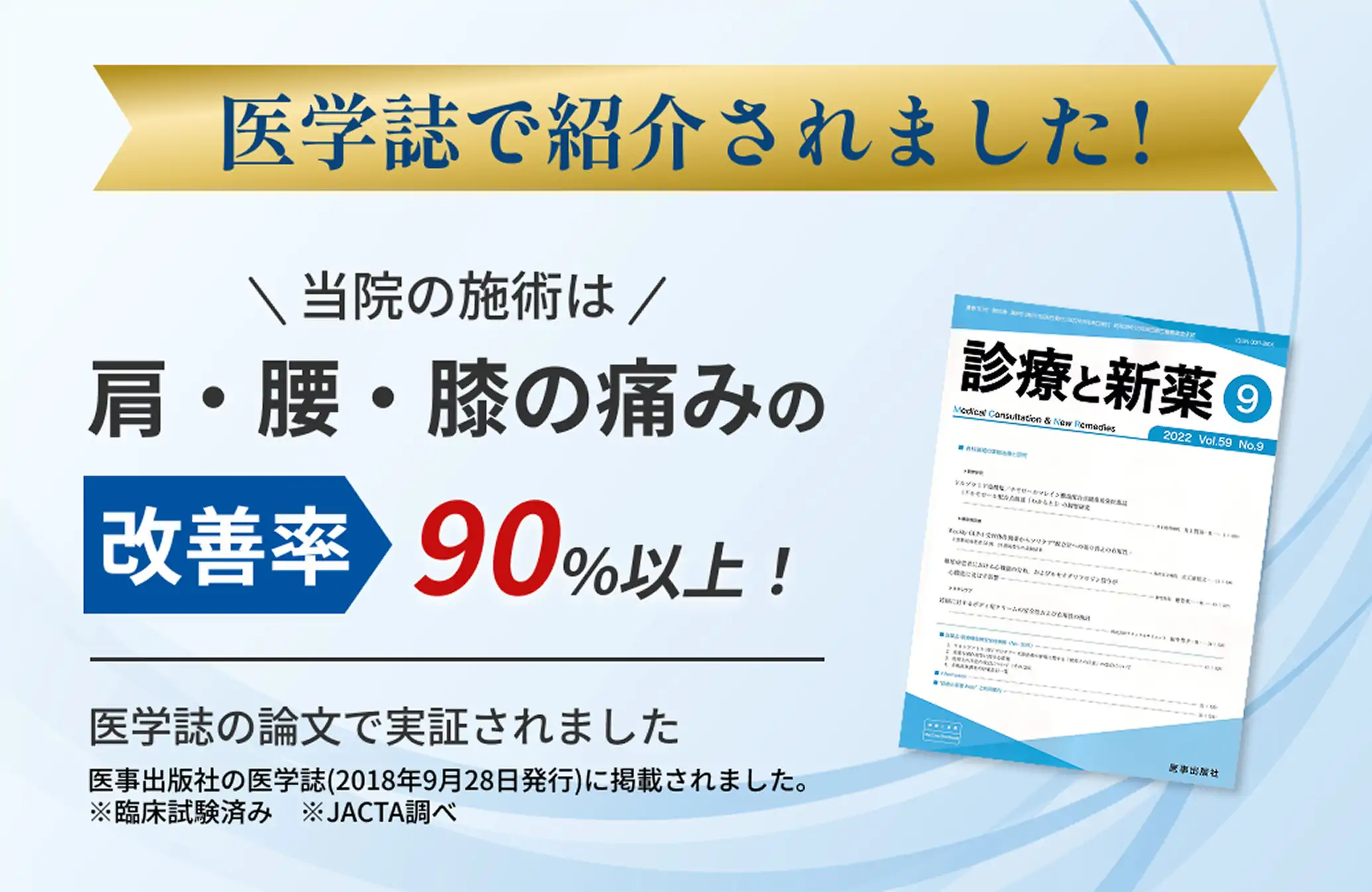 医学誌で紹介されました！ \当院の施術は/ 肩・腰・膝の痛みの改善率90%以上！ 医学誌の論文で実証されました。医学出版社の医学誌(2018年9月28日発行)に掲載されました。※臨床試験済み ※JACTA調べ　「診療と新薬」の表紙